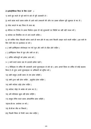 185
21.इलेरिीमशयन क्रफिर के मलए COP ;-
1} कायज सुरु करने से पूवज कायज के बारे में पूरी जानकारी ले 
2} कायज प्रारांभ करते समय प्रयोग में आने वाले उपकरणों की जााँच एव उसका प्रररिण पूरी सूक्ष्मता से कर लें |
3} पॉवर काटने के बाद जस्वच में ताला बांद
४} मेंटीन्स एव ररपेयर के समय ननमाजता द्वारा डी गई सुचानायों एव ननदेशों का सही सही पालन करें |
५} काांटेक्स्ट का ननयममत रूप से जाचां करनी चाहहए |
६} जो हयजक्स्त पॉवर /बबजली कटेगा उसने ही काम होने के बाद स्वयां बबजली /लाइन चाजज करनी चाहहए | इस कायज के
मलए टेली फ़ोन का इस्तेमाल ना करे |
७ } सभी इलेजक्स्ट्रकल कॉन्टेक्स्ट्स एव पाटज िुल और नमी से रहहत होने चाहहए |
८ } इलेजक्स्ट्रकल पैनल में िुल और नमी ना रहे |
९ } अचथिंग कां टीन्यूटी को हमेशा जाचां करें |
१० } कायज करते समय रबर के दस्ताने हमेशा पहनें |
11 } डडजस्ट्रक्स्ट के सककज ट की जानकारी अपने सुपरवाइजर से लेते रहे | अगर आपने जस्वच या सककज ट में कोई बदलाव
ककया है तो तुरांत अपने सुपरवाइजर या अचिकारी को सूचचत करें |
12} सभी काबुल अच्छी प्रकार से टांगा होना चाहहयें |
13} सभी टूल्स सही होना चाहहए , इांसुलेटेड होना चाहहए |
14} सभी काांटेक्स्ट टाईट होना चाहहए |
15} काांटेक्स्ट पॉइांट के काबजन को साफ कर दे |
16} अथज प्रोटेक्स्शन खुला नहीां होना चाहहये |
17} काबुल टेवपांग करते समय ओवरलैवपांग होना चाहहयें |
18}एस.डी.एल. डायरेक्स्ट ना करें |
19} डी.सी.का लीड ना ननकाले |
20} वपछली मशफ्ट से ररपोटज जरूर लेना चाहहए |
 
