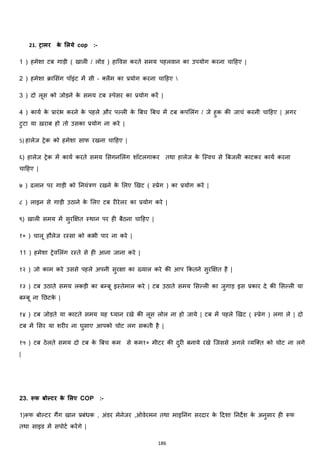 186
21. िामर के मलये cop :-
1 ) हमेशा टब गाड़ी ( खाली / लोड ) हाववस करते समय पहलवान का उपयोग करना चाहहए |
2 ) हमेशा रामसांग पॉइांट में सी – क्स्लैम का प्रयोग करना चाहहए 
3 ) दो लूस को जोड़ने के समय टब स्पेसर का प्रयोग करें |
4 ) कायज के प्रारांभ करने के पहले और पल्ली के बबच बबच में टब कपमलांग / जे हुक की जाचां करनी चाहहए | अगर
टुटा या ख़राब हो तो उसका प्रयोग ना करे |
5) हालेज ट्रेक को हमेशा साफ रखना चाहहए |
६) हालेज ट्रेक में कायज करते समय मसगनमलांग शॉटलगाकर तथा हालेज के जस्वच से बबजली काटकर कायज करना
चाहहए |
७ ) ढलान पर गाड़ी को ननयांत्रण रखने के मलए झखट ( स्प्रेग ) का प्रयोग करे |
८ ) लाइन से गाड़ी उठाने के मलए टब रीरेलर का प्रयोग करे |
९) खाली समय में सुरक्षित स्थान पर ही बैठना चाहहए |
१० ) चालू हौलेज रस्सा को कभी पार ना करे |
11 ) हमेशा ट्रेवमलांग रस्ते से ही आना जाना करे |
१२ ) जो काम करे उससे पहले अपनी सुरिा का ख्याल करे की आप ककतने सुरक्षित है |
१३ ) टब उठाते समय लकड़ी का बम्बू इस्तेमाल करे | टब उठाते समय मसल्ली का जुगाड़ इस प्रकार दे की मसल्ली या
बम्बू ना नछटके |
१४ ) टब जोड़ते या काटते समय यह ध्यान रखे की लूस लोल ना हो जाये | टब में पहले झखट ( स्प्रेग ) लगा ले | दो
टब में मसर या शरीर ना घुसाए आपको चोट लग सकती है |
१५ ) टब ठेलते समय दो टब के बबच कम से कम१० मीटर की दुरी बनाये रखे जजससे अगले हयजक्स्त को चोट ना लगे
|
23. रूफ बोल्िर के मलए COP :-
1)रूफ बोल्टर गैंग खान प्रबांिक , अांडर मेनेजर ,ओवेरमन तथा माइननांग सरदार के हदशा ननदेश के अनुसार ही रूफ
तथा साइड में सपोटज करेंगे |
 