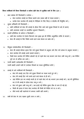 189
ननम्न व्यलरतयो की ननम्न लजम्मेदारी व कर्त्टव्य रहेंगे बेल्ि के सुरक्षक्षत कायट के मलए COP :-
I. खान प्रबांिक की जजम्मेदारी व कत्तजहय :-
• बेल्ट कन्वेयर सफाई का ननयम बनाये तथा उसका सही से पालन करवाएां |
• प्रत्येक बेल्ट कन्वेयर की सफाई के ननररिण के मलए कफटर व फोरमैन की ननयुजक्स्त करें |
II. सुरिा अचिकारर की जजम्मेदारी :-
• सभी हयजक्स्तयो को बेल्ट की सफाई के दौरान मलए जाने वाले सुरिा ननयमो के बारे में बताएां|
• सभी आवश्यक जगहों पर सम्बांचित सूचनाएां मलखवायें |
III. कालरी इांजजननयर के कत्तजहय व जजम्मेदारी :-
• सभी बेल्ट कन्वेयर के टेलएांड डडस्चाजज तथा ड्राइव ड्रम भी फें मसांग अनुमोहदत तरीके से करवाएां |
• बेल्ट की सफाई के मलए ववशेष लम्बे दस्ते वाला बेलचा का प्रबांि करें |
IV. ननयुक्स्त फोरमैन/फीटर की जजम्मेदारी :-
• बेल्ट की सफाई मेनेजर द्वारा हदए गये सुरिा ननयमो के अनुसार और हदए गये सािन के अनुसार करवाएां |
• बेल्ट कन्वेयर की सफाई अपने सामने करवाएां |
• ककसी बेल्ट कन्वेयर की फें मसांग खोलनी पड़े तो पहले बेल्ट बांद करवाएां तथा बेल्ट तभी चालू करें | जब फें मसांग
पूणज रूप से वावपस लग जाये |
V. पल्ली प्रभारी /आवेदनमैन की जजम्मेदारी :-
पल्ली प्रभारी अपनी पाली में उपरोक्स्त ननयमो का पालन सुननजश्चत करेंगे |
VI. सफाई में लगे हयजक्स्तयों की जजम्मेदारी :-
• बेल्ट की सफाई उपर हदए गये सुरिा ननयमो का पालन करते हुए करें |
• बेल्ट की सफाई हदए गये लम्बे दस्ते वाले बेलचा से ही करें |
• जहा फें मसांग हटा कर सफाई करनी हो तो पहले बेल्ट को बांद करवाएां |तब सफाई करें | यह भी सुननजश्चत
कर लें की सफाई के दौरान बेल्ट चालू न करें |
• बेल्ट को दुबारा तभी चालू करें | जब हटाई गई फें मसांग दुबारा ठीक से लगा दी गई हो|
• ककसी भी हालत में बेल्ट बेल्ट कन्वेयर की ककसी भी फें मसांग को पर न करें |
• िीले कपडे नहीां पहने/गले में मफलर /साफी नहीां लगायें |
VII. कभी भी बेल्ट के उपर चढ़कर दूसरी तरफ न जाये |
 