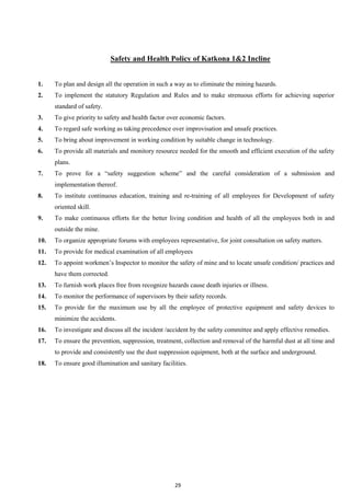 29
Safety and Health Policy of Katkona 1&2 Incline
1. To plan and design all the operation in such a way as to eliminate the mining hazards.
2. To implement the statutory Regulation and Rules and to make strenuous efforts for achieving superior
standard of safety.
3. To give priority to safety and health factor over economic factors.
4. To regard safe working as taking precedence over improvisation and unsafe practices.
5. To bring about improvement in working condition by suitable change in technology.
6. To provide all materials and monitory resource needed for the smooth and efficient execution of the safety
plans.
7. To prove for a “safety suggestion scheme” and the careful consideration of a submission and
implementation thereof.
8. To institute continuous education, training and re-training of all employees for Development of safety
oriented skill.
9. To make continuous efforts for the better living condition and health of all the employees both in and
outside the mine.
10. To organize appropriate forums with employees representative, for joint consultation on safety matters.
11. To provide for medical examination of all employees
12. To appoint workmen’s Inspector to monitor the safety of mine and to locate unsafe condition/ practices and
have them corrected.
13. To furnish work places free from recognize hazards cause death injuries or illness.
14. To monitor the performance of supervisors by their safety records.
15. To provide for the maximum use by all the employee of protective equipment and safety devices to
minimize the accidents.
16. To investigate and discuss all the incident /accident by the safety committee and apply effective remedies.
17. To ensure the prevention, suppression, treatment, collection and removal of the harmful dust at all time and
to provide and consistently use the dust suppression equipment, both at the surface and underground.
18. To ensure good illumination and sanitary facilities.
 