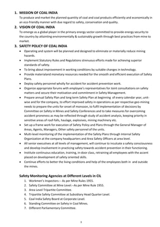3
1. MISSION OF COAL INDIA
To produce and market the planned quantity of coal and coal products efficiently and economically in
an eco-friendly manner with due regard to safety, conservation and quality.
2. VISION OF COAL INDIA
To emerge as a global player in the primary energy sector committed to provide energy security to
the country by attainting environmentally & sustainably growth through best practices from mine to
market.
3. SAFETY POLICY OF COAL INDIA
• Operating and system will be planned and designed to eliminate or materially reduce mining
hazards.
• Implement Statutory Rules and Regulations strenuous efforts made for achieving superior
standards of safety.
• To bring about improvement in working conditions by suitable changes in technology.
• Provide materialand monetary resources needed for the smooth and efficient execution of Safety
Plans.
• Deploy safety personnel wholly for accident for accident prevention work.
• Organize appropriate forums with employee’s representatives for Joint consultations on safety
matters and secure their motivation and commitment in Safety Management.
• Prepare annual Safety Plan and long term Safety Plan at beginning of every calendar year, unit-
wise and for the company, to effort improved safety in operations as per respective geo-mining
needs to prepare the units for onset of monsoon, to fulfil implementation of decisions by
Committee on Safety in Mines and Safety Conferences and to take measures for overcoming
accident proneness as may be reflected through study of accident analysis, keeping priority in
sensitive areas of roof-falls, haulage, explosives, mining machinery etc.
• Set up a frame work for execution of Safety Policy and Plans through the General Manager of
Areas, Agents, Managers, Other safety personnel of the units.
• Multi-level monitoring of the implementation of the Safety Plans through Internal Safety
Organization at the company headquarters and Area Safety Officers at area level.
• All senior executives at all levels of management, will continue to inculcate a safety consciousness
and develop involvement in practicing safety towards accident prevention in their functioning.
• Institute continuous education, training, in-door class, retraining all employees with the accent
placed on development of safety oriented skills.
• Continue efforts to better the living conditions and help of the employees both in and outside
the mines.
Safety Monitoring Agencies at Different Levels in CIL
1. Workmen’s Inspectors:-- As per Mine Rules 1955.
2. Safety Committee at Mine Level:--As per Mine Rule 1955.
3. Area Level Tripartite Committee.
4. Tripartite Safety Committee at Subsidiary Head Quarter Level.
5. Coal India Safety Board at Corporate Level.
6. Standing Committee on Safety in Coal Mines.
7. Different Parliamentary Committee.
 