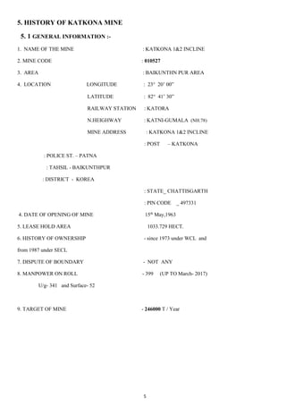5
5. HISTORY OF KATKONA MINE
5. 1 GENERAL INFORMATION :-
1. NAME OF THE MINE : KATKONA 1&2 INCLINE
2. MINE CODE : 010527
3. AREA : BAIKUNTHN PUR AREA
4. LOCATION LONGITUDE : 23° 20’ 00”
LATITUDE : 82 41’ 30”
RAILWAY STATION : KATORA
N.HEIGHWAY : KATNI-GUMALA (NH.78)
MINE ADDRESS : KATKONA 1&2 INCLINE
: POST – KATKONA
: POLICE ST. – PATNA
: TAHSIL - BAIKUNTHPUR
: DISTRICT - KOREA
: STATE_ CHATTISGARTH
: PIN CODE _ 497331
4. DATE OF OPENING OF MINE 15th
May,1963
5. LEASE HOLD AREA 1033.729 HECT.
6. HISTORY OF OWNERSHIP - since 1973 under WCL and
from 1987 under SECL
7. DISPUTE OF BOUNDARY - NOT ANY
8. MANPOWER ON ROLL - 399 (UP TO March- 2017)
U/g- 341 and Surface- 52
9. TARGET OF MINE - 246000 T / Year
 