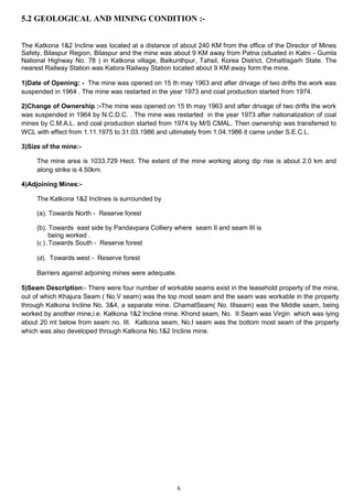 6
5.2 GEOLOGICAL AND MINING CONDITION :-
The Katkona 1&2 Incline was located at a distance of about 240 KM from the office of the Director of Mines
Safety, Bilaspur Region, Bilaspur and the mine was about 9 KM away from Patna (situated in Katni - Gumla
National Highway No. 78 ) in Katkona village, Baikunthpur, Tahsil, Korea District, Chhattisgarh State. The
nearest Railway Station was Katora Railway Station located about 9 KM away form the mine.
1)Date of Opening: - The mine was opened on 15 th may 1963 and after drivage of two drifts the work was
suspended in 1964 . The mine was restarted in the year 1973 and coal production started from 1974.
2)Change of Ownership :-The mine was opened on 15 th may 1963 and after drivage of two drifts the work
was suspended in 1964 by N.C.D.C. . The mine was restarted in the year 1973 after nationalization of coal
mines by C.M.A.L. and coal production started from 1974 by M/S CMAL. Then ownership was transferred to
WCL with effect from 1.11.1975 to 31.03.1986 and ultimately from 1.04.1986 it came under S.E.C.L.
3)Size of the mine:-
The mine area is 1033.729 Hect. The extent of the mine working along dip rise is about 2.0 km and
along strike is 4.50km.
4)Adjoining Mines:-
The Katkona 1&2 Inclines is surrounded by
(a). Towards North - Reserve forest
(b). Towards east side by Pandavpara Colliery where seam II and seam III is
being worked .
(c ) .Towards South - Reserve forest
(d). Towards west - Reserve forest
Barriers against adjoining mines were adequate.
5)Seam Description:- There were four number of workable seams exist in the leasehold property of the mine,
out of which Khajura Seam ( No.V seam) was the top most seam and the seam was workable in the property
through Katkona Incline No. 3&4, a separate mine. ChamatSeam( No. IIIseam) was the Middle seam, being
worked by another mine,i.e. Katkona 1&2 Incline mine. Khond seam, No. II Seam was Virgin which was lying
about 20 mt below from seam no. III. Katkona seam, No.I seam was the bottom most seam of the property
which was also developed through Katkona No.1&2 Incline mine.
 