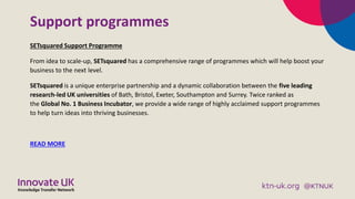 Support programmes
SETsquared Support Programme
From idea to scale-up, SETsquared has a comprehensive range of programmes ...
