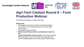 Agri-Tech Catalyst Round 9 – Food
Production Webinar
The webinar will begin at 14.30pm (UK time).
Please note:
• All delegates have been muted for the webinar duration.
If you wish to ask a question please do so via the Q&A
box provided
• The webinar will be recorded
• Please ensure that you have connected your audio via
the
panel at the bottom of your screen. Sound will be enabled
before we begin, if you can not hear any sound when the
screen changes please let us know using the Q&A function.
 