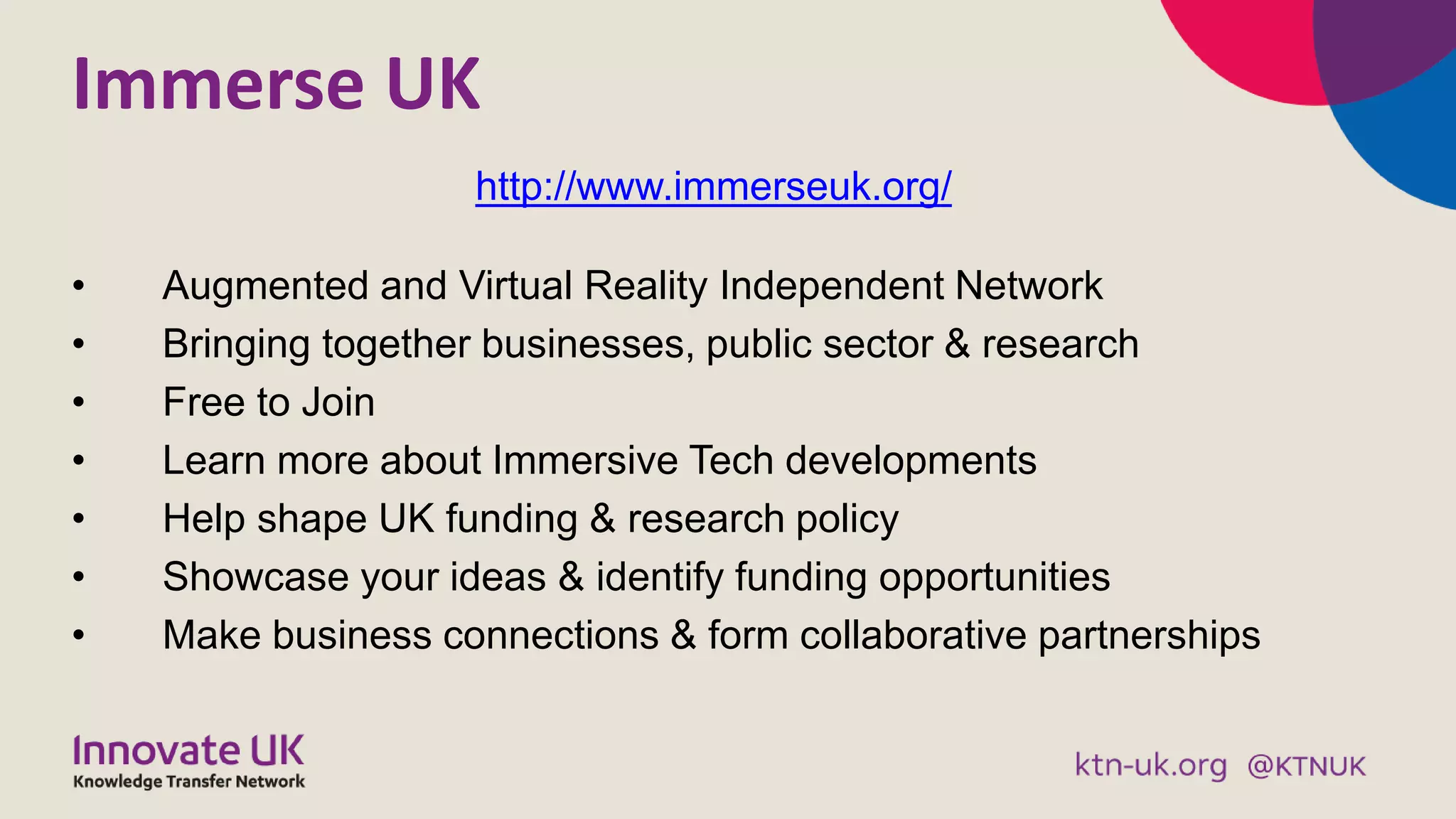 Immerse UK
• Augmented and Virtual Reality Independent Network
• Bringing together businesses, public sector & research
• Free to Join
• Learn more about Immersive Tech developments
• Help shape UK funding & research policy
• Showcase your ideas & identify funding opportunities
• Make business connections & form collaborative partnerships
http://www.immerseuk.org/
 