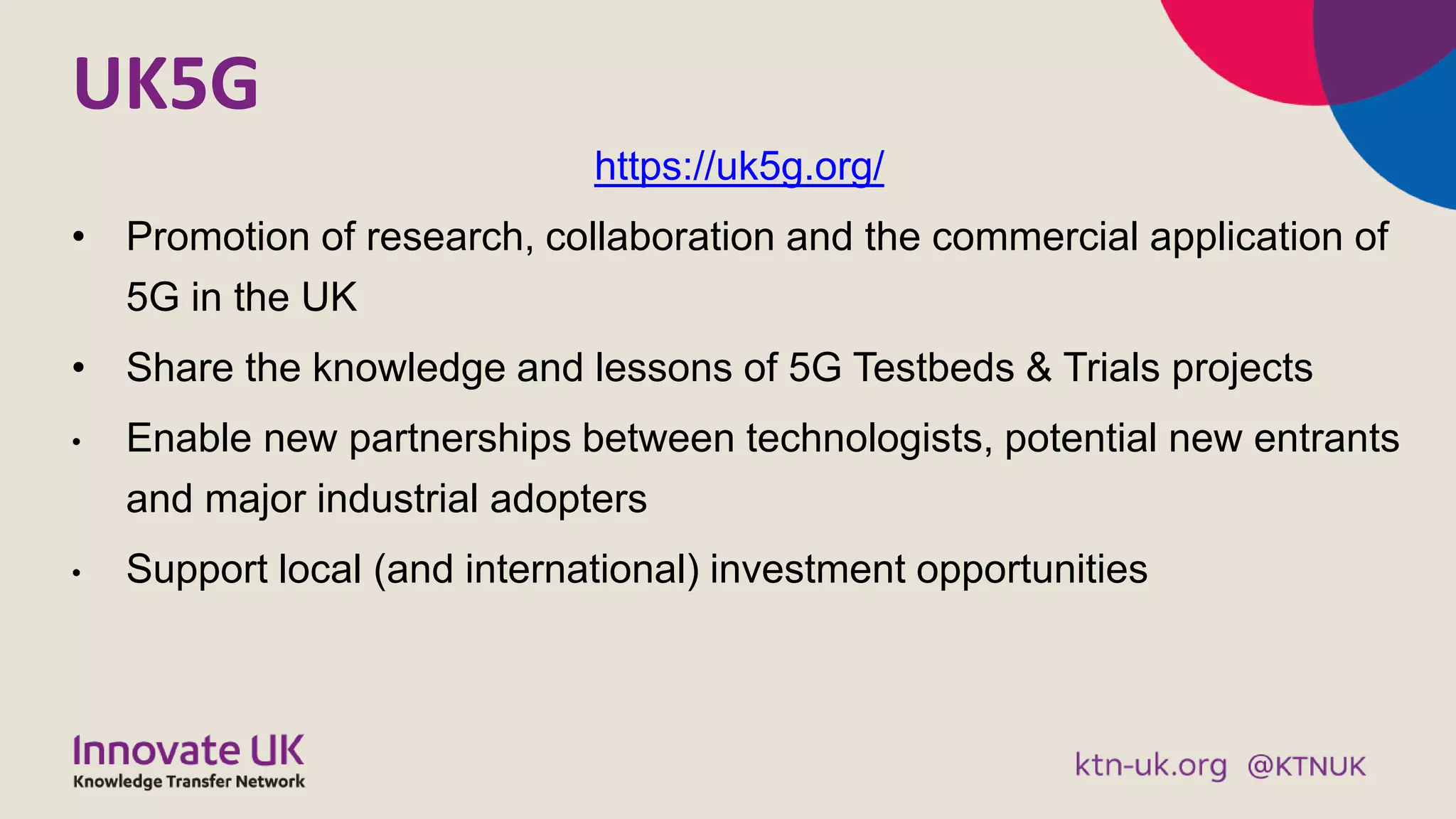UK5G
https://uk5g.org/
• Promotion of research, collaboration and the commercial application of
5G in the UK
• Share the knowledge and lessons of 5G Testbeds & Trials projects
• Enable new partnerships between technologists, potential new entrants
and major industrial adopters
• Support local (and international) investment opportunities
 