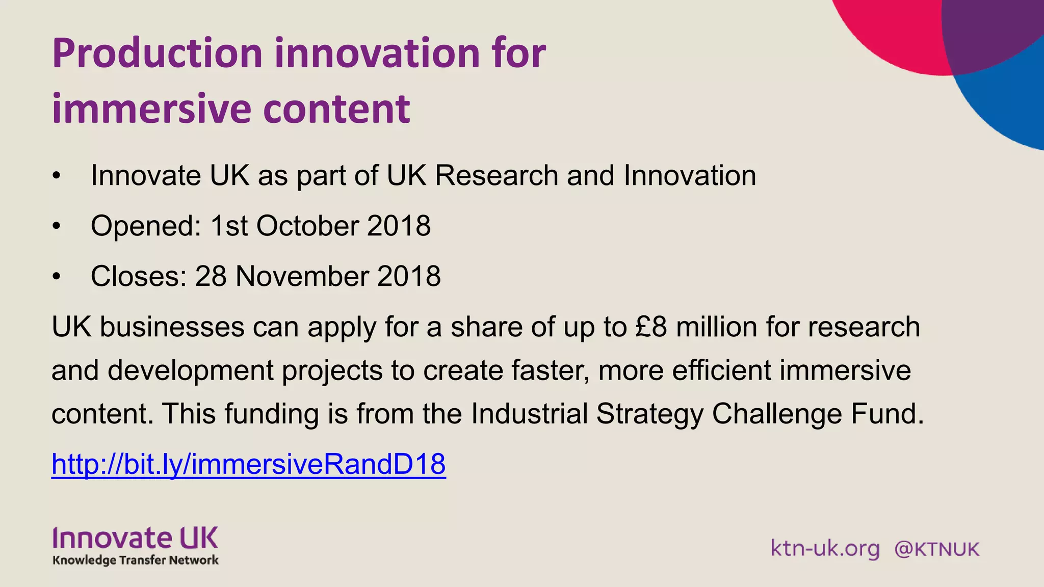 Production innovation for
immersive content
• Innovate UK as part of UK Research and Innovation
• Opened: 1st October 2018
• Closes: 28 November 2018
UK businesses can apply for a share of up to £8 million for research
and development projects to create faster, more efficient immersive
content. This funding is from the Industrial Strategy Challenge Fund.
http://bit.ly/immersiveRandD18
 