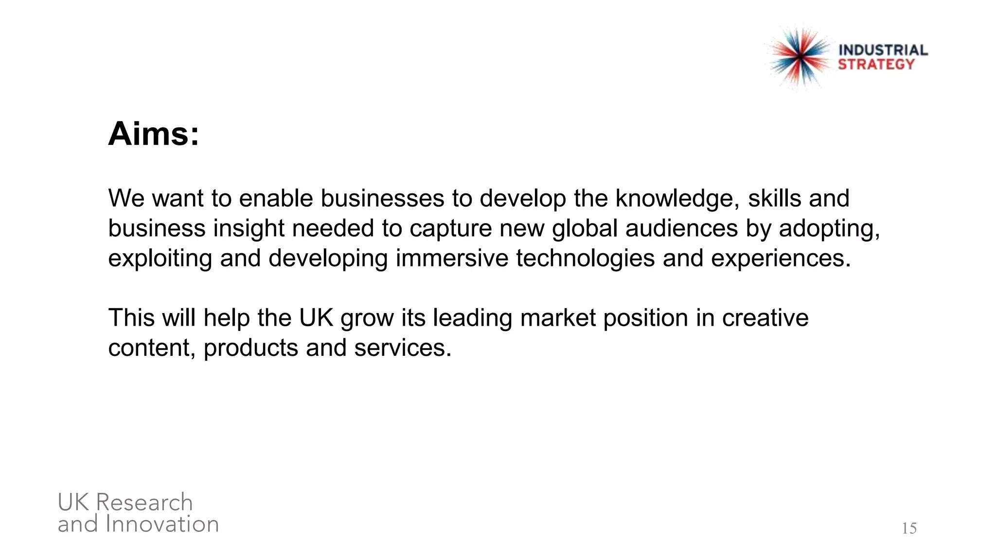 15
Aims:
We want to enable businesses to develop the knowledge, skills and
business insight needed to capture new global audiences by adopting,
exploiting and developing immersive technologies and experiences.
This will help the UK grow its leading market position in creative
content, products and services.
 