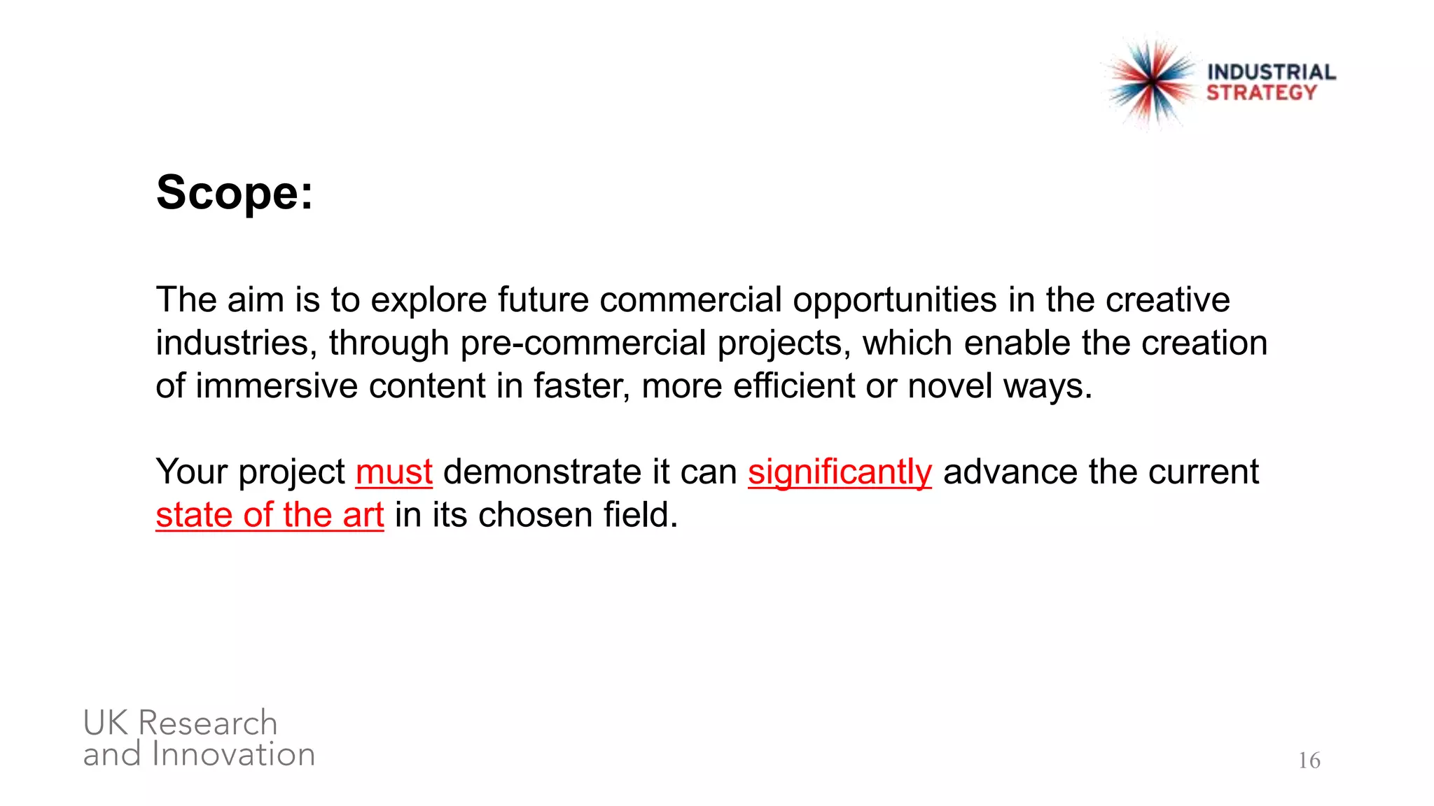 16
Scope:
The aim is to explore future commercial opportunities in the creative
industries, through pre-commercial projects, which enable the creation
of immersive content in faster, more efficient or novel ways.
Your project must demonstrate it can significantly advance the current
state of the art in its chosen field.
 