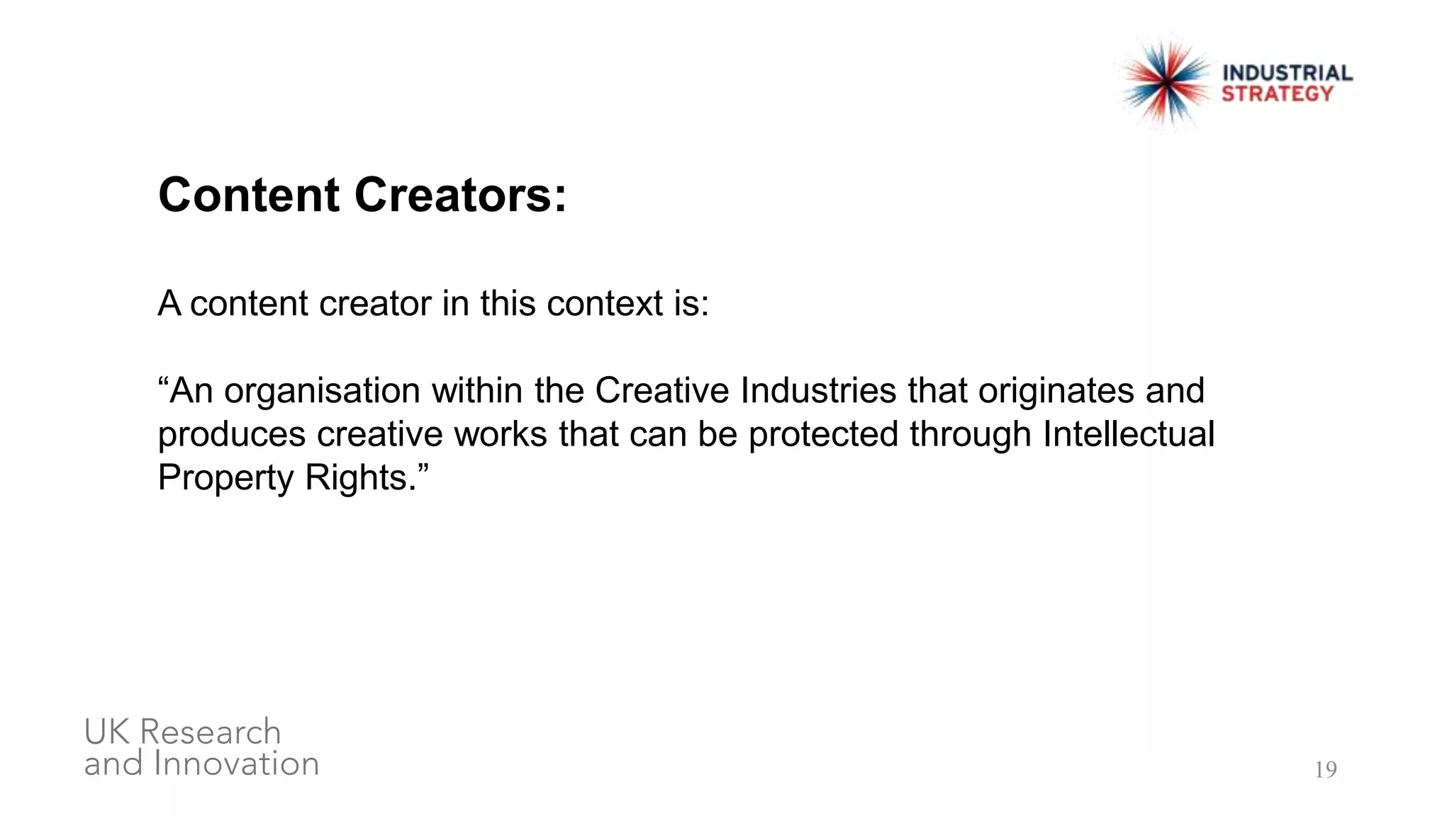 19
Content Creators:
A content creator in this context is:
“An organisation within the Creative Industries that originates and
produces creative works that can be protected through Intellectual
Property Rights.”
 