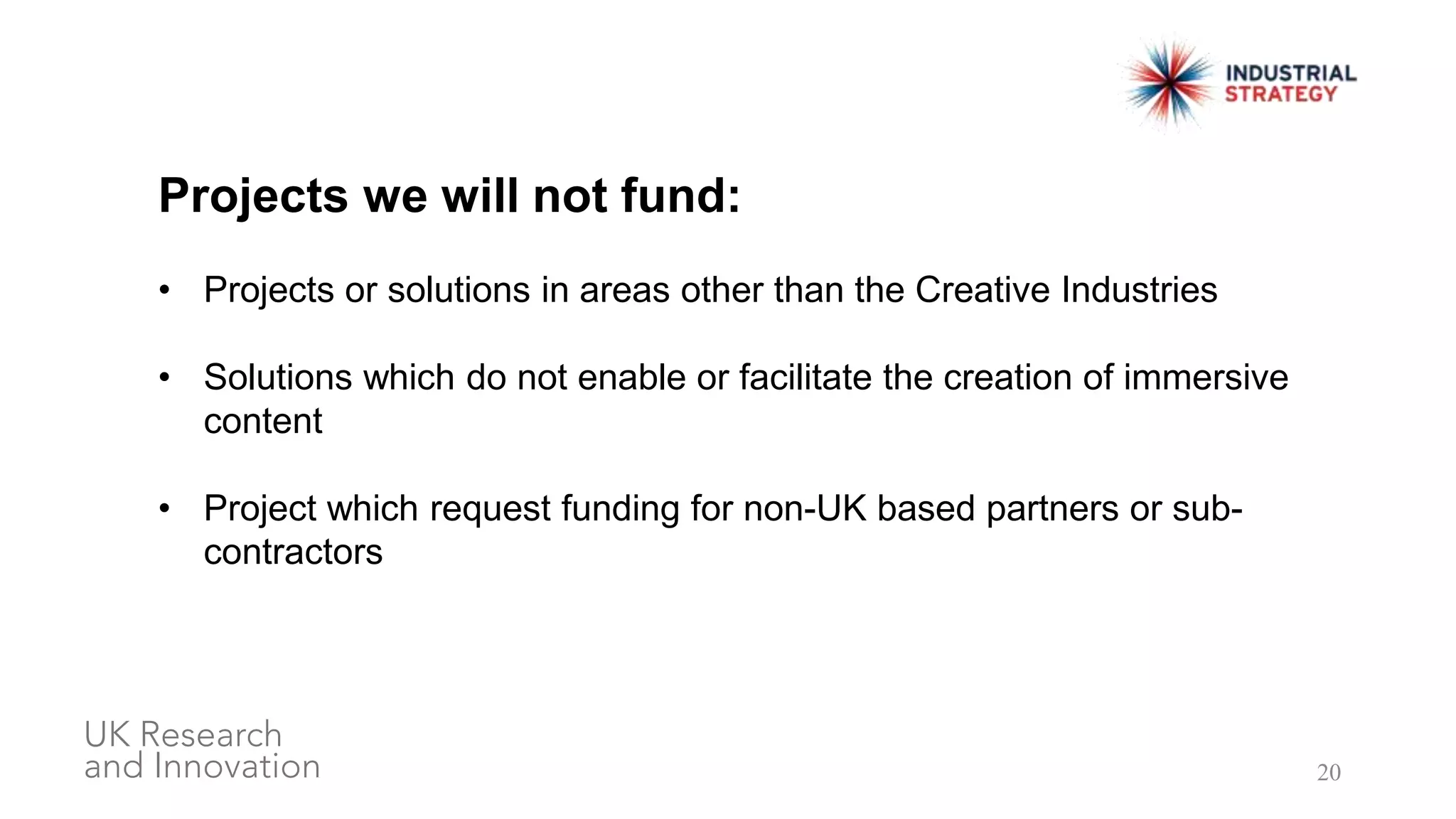 20
Projects we will not fund:
• Projects or solutions in areas other than the Creative Industries
• Solutions which do not enable or facilitate the creation of immersive
content
• Project which request funding for non-UK based partners or sub-
contractors
 