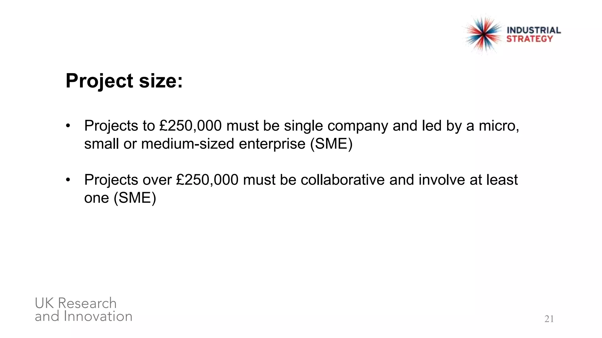 21
Project size:
• Projects to £250,000 must be single company and led by a micro,
small or medium-sized enterprise (SME)
• Projects over £250,000 must be collaborative and involve at least
one (SME)
 