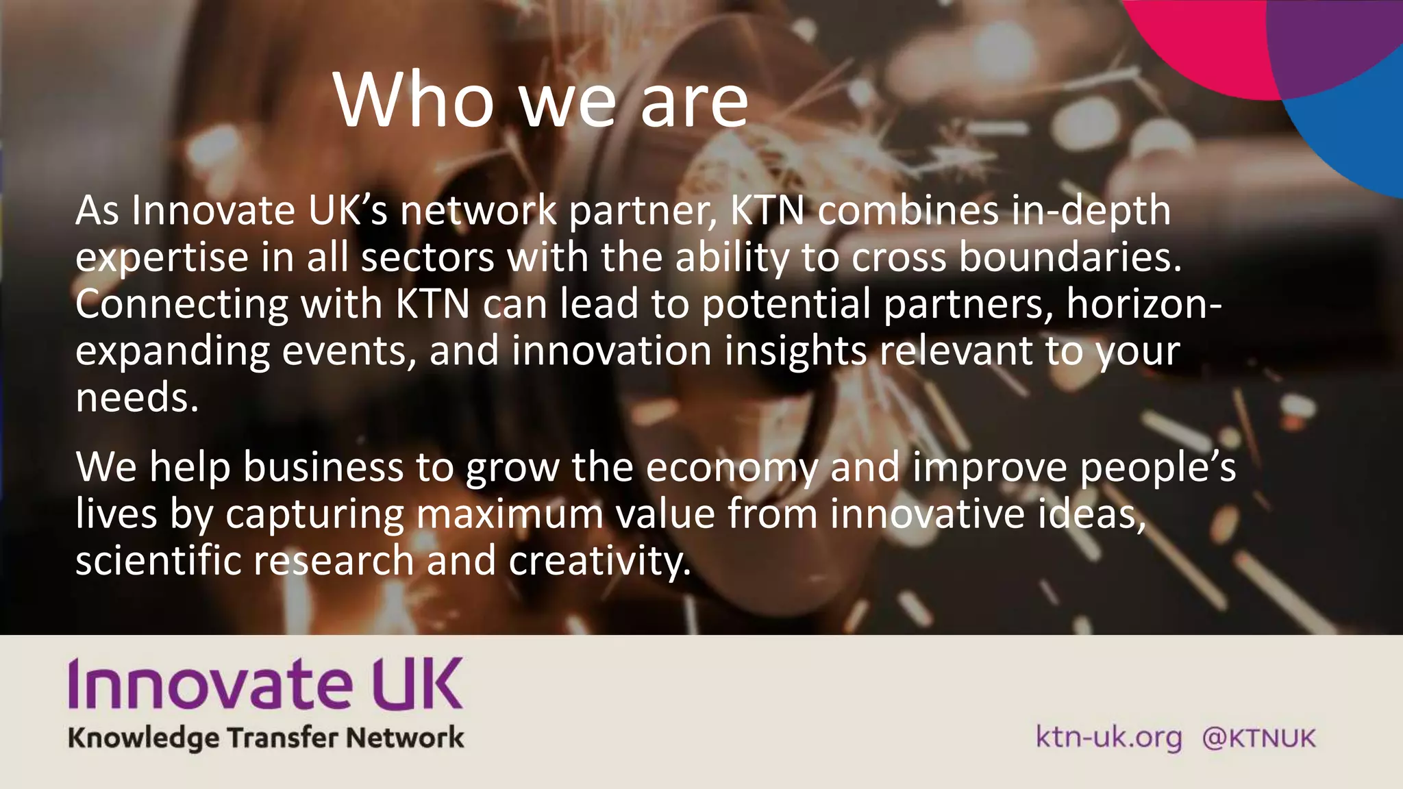 Who we are
As Innovate UK’s network partner, KTN combines in-depth
expertise in all sectors with the ability to cross boundaries.
Connecting with KTN can lead to potential partners, horizon-
expanding events, and innovation insights relevant to your
needs.
We help business to grow the economy and improve people’s
lives by capturing maximum value from innovative ideas,
scientific research and creativity.
 