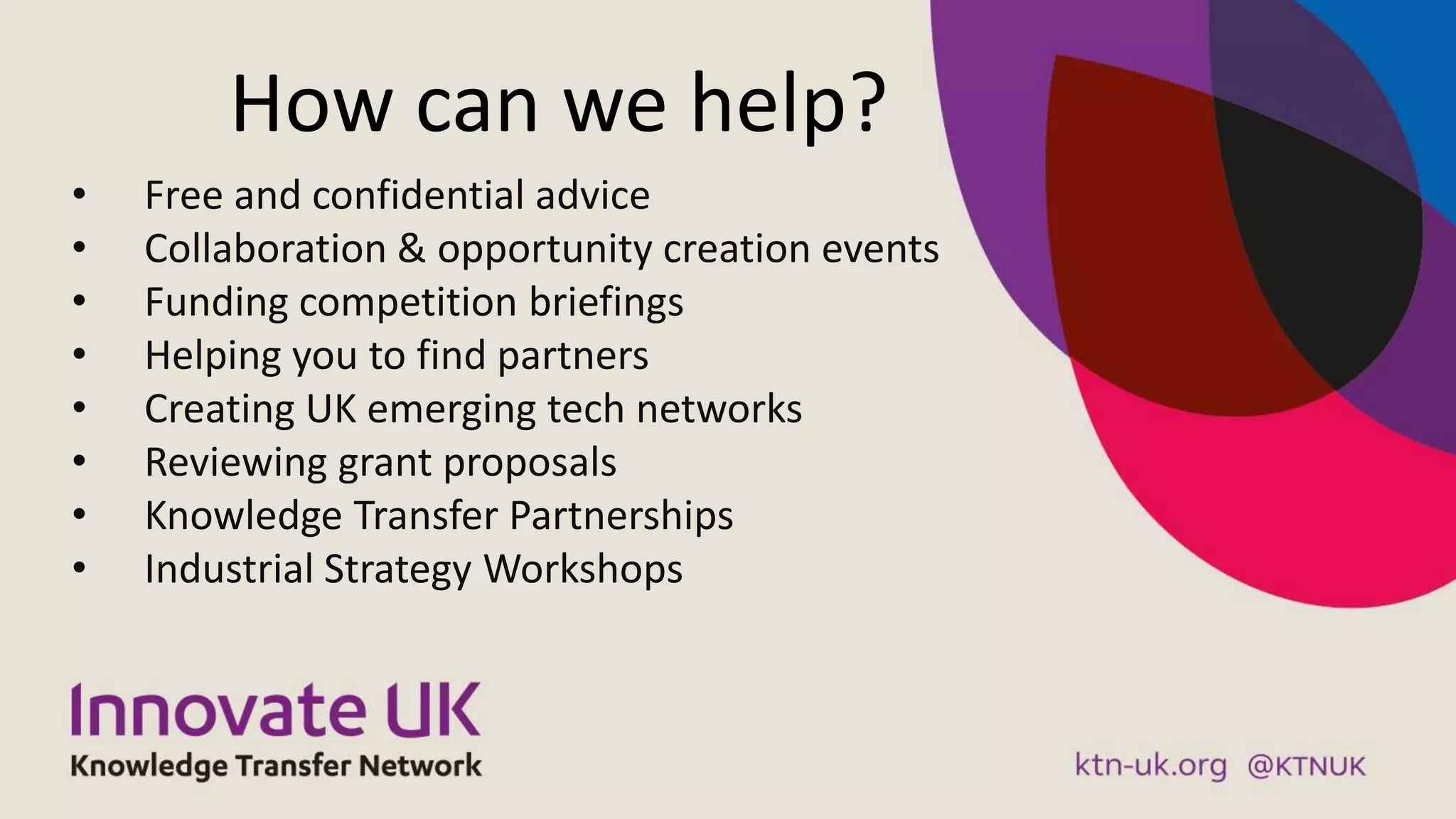 How can we help?
• Free and confidential advice
• Collaboration & opportunity creation events
• Funding competition briefings
• Helping you to find partners
• Creating UK emerging tech networks
• Reviewing grant proposals
• Knowledge Transfer Partnerships
• Industrial Strategy Workshops
 
