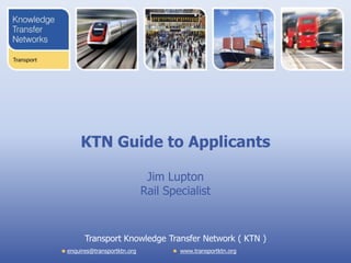 KTN Guide to Applicants

                             Jim Lupton
                            Rail Specialist


      Transport Knowledge Transfer Network ( KTN )
enquires@transportktn.org           www.transportktn.org
 