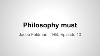 Philosophy must
Jacob Feldman. THB. Episode 10
 