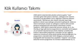 Kök Kullanıcı Takımı
UNIX işletim sistemlerinde yönetici anlamına gelen “root”
isminden gelen kök kullanıcı takımları, saldırganın bir sistemin
kontrolünü ele geçirdikten sonra, bilgisayar sistemine eklenen
yazılımlardır. Takımda yer alan araçlar arasında, kayıt (log)
girdilerini silerek veya saldırgan proseslerini gizleyerek, saldırının
izlerini temizleyen araçlar ve saldırganın sisteme daha sonraki
girişlerini kolaylaştıracak arka kapıları düzenleyen araçları
sayabiliriz. UNIX işletim sisteminde bulunan netstat, ps, ls, du,
ifconfig ve login gibi komut programlarının orijinalleri yerine geçen
ve asıl işlevleri dışında korsana farklı imkânlar sunabilen kök
kullanıcı takımındaki programlar, orijinalleri ile aynı sağlama
toplamına (checksum) sahip olacak şekilde düzenlendiğinden; bu
programların orijinallerinden farklı olduğunu anlamak sadece
kriptografik özet karşılaştırması yapabilen “tripwire” ismi verilen
bütünlük tarama programları ile mümkün olabilmektedir [6, 7].
 