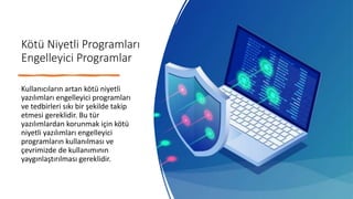 Kötü Niyetli Programları
Engelleyici Programlar
Kullanıcıların artan kötü niyetli
yazılımları engelleyici programları
ve tedbirleri sıkı bir şekilde takip
etmesi gereklidir. Bu tür
yazılımlardan korunmak için kötü
niyetli yazılımları engelleyici
programların kullanılması ve
çevrimizde de kullanımının
yaygınlaştırılması gereklidir.
 
