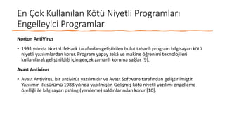 En Çok Kullanılan Kötü Niyetli Programları
Engelleyici Programlar
Norton AntiVirus
• 1991 yılında NorthLifeHack tarafından geliştirilen bulut tabanlı program bilgisayarı kötü
niyetli yazılımlardan korur. Program yapay zekâ ve makine öğrenimi teknolojileri
kullanılarak geliştirildiği için gerçek zamanlı koruma sağlar [9].
Avast Antivirus
• Avast Antivirus, bir antivirüs yazılımıdır ve Avast Software tarafından geliştirilmiştir.
Yazılımın ilk sürümü 1988 yılında yapılmıştır. Gelişmiş kötü niyetli yazılımı engelleme
özelliği ile bilgisayarı pshing (yemleme) saldırılarından korur [10].
 