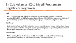 En Çok Kullanılan Kötü Niyetli Programları
Engelleyici Programlar
ESET
• ESET, 1992 yılında iki özel şirketin birleşmesiyle kurulan Slovakya merkezli BT güvenlik
şirketidir.2008, 2009 ve 2010 yıllarında en başarılı Slovak şirketi ödülünü kazanmıştır. Kötü niyetli
yazılımlara karşı güvenilir ve orta düzeyde yarar sağlayan bir antivirüs programıdır [11].
Bitdefender
• Bitdefender, Softwin tarafından geliştirilen Rumen güvenlik yazılımı firması, 100'den fazla ülkede
yan kuruluşları ve ortakları aracılığıyla faaliyet gösterir. Bilgisayar ve ağı kötü niyetli yazılımlardan
korumak için ücretli ve ücretsiz sürümler sunar [12]
Malwarebytes
• Malwarebytes, Microsoft Windows, macOS, Chrome OS, Android ve iOS için kötü amaçlı
yazılımları bulup kaldıran bir kötü amaçlı yazılımdan koruma yazılımıdır [13].
 