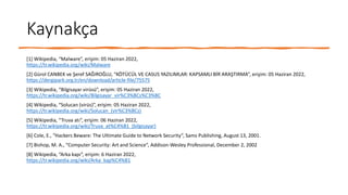 Kaynakça
[1] Wikipedia, “Malware”, erişim: 05 Haziran 2022,
https://tr.wikipedia.org/wiki/Malware
[2] Gürol CANBEK ve Şeref SAĞIROĞLU, “KÖTÜCÜL VE CASUS YAZILIMLAR: KAPSAMLI BİR ARAŞTIRMA”, erişim: 05 Haziran 2022,
https://dergipark.org.tr/en/download/article-file/75575
[3] Wikipedia, “Bilgisayar virüsü”, erişim: 05 Haziran 2022,
https://tr.wikipedia.org/wiki/Bilgisayar_vir%C3%BCs%C3%BC
[4] Wikipedia, “Solucan (virüs)”, erişim: 05 Haziran 2022,
https://tr.wikipedia.org/wiki/Solucan_(vir%C3%BCs)
[5] Wikipedia, “Truva atı”, erişim: 06 Haziran 2022,
https://tr.wikipedia.org/wiki/Truva_at%C4%B1_(bilgisayar)
[6] Cole, E., “Hackers Beware: The Ultimate Guide to Network Security”, Sams Publishing, August 13, 2001.
[7] Bishop, M. A., “Computer Security: Art and Science”, Addison-Wesley Professional, December 2, 2002
[8] Wikipedia, “Arka kapı”, erişim: 6 Haziran 2022,
https://tr.wikipedia.org/wiki/Arka_kap%C4%B1
 