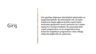 Giriş
Gün geçtikçe bilgisayar teknolojileri gelişmekte ve
yaygınlaşmaktadır. Bu teknolojiler her ne kadar
hayatımıza fayda sağlasa da kötü niyetli kişiler
tarafından geliştirilen zararlı yazılımlar bir o kadar
hayatımızı zorlaştırmaktadır. Bu çalışmada kötü
niyetli programların ve bu programlara karşı
kullanılan engelleyici programların neler olduğu
hakkında bilgilendirme yapılmıştır.
 