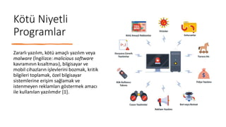 Kötü Niyetli
Programlar
Zararlı yazılım, kötü amaçlı yazılım veya
malware (İngilizce: malicious software
kavramının kısaltması), bilgisayar ve
mobil cihazların işlevlerini bozmak, kritik
bilgileri toplamak, özel bilgisayar
sistemlerine erişim sağlamak ve
istenmeyen reklamları göstermek amacı
ile kullanılan yazılımdır [1].
 