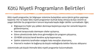 Kötü Niyetli Programların Belirtileri
Kötü niyetli programlar, bir bilgisayar sistemine bulaştıktan sonra işlerini gizlice yapmaya
başlarlar. Her ne kadar kötü niyetli programları bulmak kolay olmasa da bazı önemli ve
yaygın belirtiler bu programların tanısını koymada kayda değer deliller sunmaktadır. Eğer,
 Bilgisayarınız hiçbir şey yokken donmaya başlamışsa veya her zamanki başarımı
gösteremiyorsa,
 İnternet tarayıcınızda istemeyen siteler açılıyorsa,
 Görev yöneticisinde daha önce görmediğiniz bir program çalışıyorsa,
 CD-ROM sürücüsü kendi kendine açılıp kapanıyorsa,
 İşletim sisteminiz tarafından rastgele hata mesajları alıyorsanız,
 İnternet’e modem ile bağlanıp da büyük meblağlarda telefon faturası aldıysanız
sisteminizde çok büyük ihtimalle kötü niyetli programlar bulunmaktadır.
 