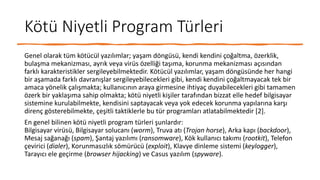Kötü Niyetli Program Türleri
Genel olarak tüm kötücül yazılımlar; yaşam döngüsü, kendi kendini çoğaltma, özerklik,
bulaşma mekanizması, ayrık veya virüs özelliği taşıma, korunma mekanizması açısından
farklı karakteristikler sergileyebilmektedir. Kötücül yazılımlar, yaşam döngüsünde her hangi
bir aşamada farklı davranışlar sergileyebilecekleri gibi, kendi kendini çoğaltmayacak tek bir
amaca yönelik çalışmakta; kullanıcının araya girmesine ihtiyaç duyabilecekleri gibi tamamen
özerk bir yaklaşıma sahip olmakta; kötü niyetli kişiler tarafından bizzat elle hedef bilgisayar
sistemine kurulabilmekte, kendisini saptayacak veya yok edecek korunma yapılarına karşı
direnç gösterebilmekte, çeşitli taktiklerle bu tür programları atlatabilmektedir [2].
En genel bilinen kötü niyetli program türleri şunlardır:
Bilgisayar virüsü, Bilgisayar solucanı (worm), Truva atı (Trojan horse), Arka kapı (backdoor),
Mesaj sağanağı (spam), Şantaj yazılımı (ransomware), Kök kullanıcı takımı (rootkit), Telefon
çevirici (dialer), Korunmasızlık sömürücü (exploit), Klavye dinleme sistemi (keylogger),
Tarayıcı ele geçirme (browser hijacking) ve Casus yazılım (spyware).
 