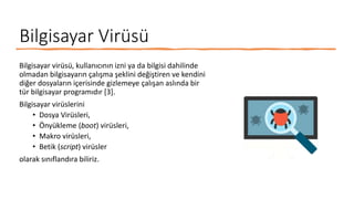 Bilgisayar Virüsü
Bilgisayar virüsü, kullanıcının izni ya da bilgisi dahilinde
olmadan bilgisayarın çalışma şeklini değiştiren ve kendini
diğer dosyaların içerisinde gizlemeye çalışan aslında bir
tür bilgisayar programıdır [3].
Bilgisayar virüslerini
• Dosya Virüsleri,
• Önyükleme (boot) virüsleri,
• Makro virüsleri,
• Betik (script) virüsler
olarak sınıflandıra biliriz.
 