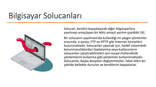 Bilgisayar Solucanları
Solucan, kendini kopyalayarak diğer bilgisayarlara
yayılmayı amaçlayan bir kötü amaçlı yazılım çeşididir [4].
Bir solucanın yayılmasında kullandığı en yaygın yöntemler
arasında, e-posta, FTP ve HTTP gibi İnternet hizmetleri
bulunmaktadır. Solucanları yaymak için, hedef sistemdeki
korunmasızlıklardan faydalanma veya kullanıcıların
solucanları çalıştırabilmeleri için sosyal mühendislik
yöntemlerini kullanma gibi yöntemler kullanılmaktadır.
Solucanlar, başka dosyaları değiştirmezler; fakat etkin bir
şekilde bellekte dururlar ve kendilerini kopyalarlar.
 