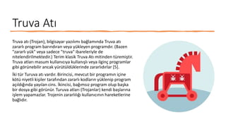 Truva Atı
Truva atı (Trojan), bilgisayar yazılımı bağlamında Truva atı
zararlı program barındıran veya yükleyen programdır. (Bazen
"zararlı yük" veya sadece "truva" ibareleriyle de
nitelendirilmektedir.) Terim klasik Truva Atı mitinden türemiştir.
Truva atları masum kullanıcıya kullanışlı veya ilginç programlar
gibi görünebilir ancak yürütüldüklerinde zararlıdırlar [5].
İki tür Turuva atı vardır. Birincisi, mevcut bir programın içine
kötü niyetli kişiler tarafından zararlı kodların yüklenip program
açıldığında yayılan cins. İkincisi, bağımsız program olup başka
bir dosya gibi görünür. Turuva atları (Trojanlar) kendi başlarına
işlem yapamazlar. Trojenin zararlılığı kullanıcının hareketlerine
bağlıdır.
 