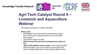 Agri-Tech Catalyst Round 9 –
Livestock and Aquaculture
Webinar
The webinar will begin at 12.30pm (UK time).
Please note:
• All delegates have been muted for the webinar duration.
If you wish to ask a question please do so via the Q&A
box provided
• The webinar will be recorded
• Please ensure that you have connected your audio via
the
panel at the bottom of your screen. Sound will be enabled
before we begin, if you can not hear any sound when the
screen changes please let us know using the Q&A function.
 