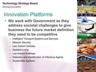 InnovationPlatformsWe work with Government as they address societal challenges to give business the future market definition they need to be competitive Intelligent Transport Systems and ServicesNetwork SecurityLow Carbon VehiclesAssisted LivingLow Impact BuildingsDetection and Identification of Infectious AgentsSustainable Agrifood