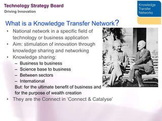 What is a Knowledge Transfer Network?National network in a specific field of technology or business application Aim: stimulation of innovation through 	knowledge sharing and networkingKnowledge sharing:Business to business Science base to businessBetween sectorsInternationalBut: for the ultimate benefit of business and for the purpose of wealth creationThey arethe Connect in ‘Connect & Catalyse’