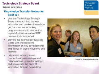 Knowledge Transfer Networks exist to :give the Technology Strategy Board the reach into the key industries and markets it needs to get the most out of its key programmes and to ensure that especially the innovative SME community is supported.provide the Technology Strategy Board with independent information on key developments and trends in these industries and markets.help make industry make connections, partnerships and collaborations, share knowledge and accelerate the pace of innovation through networkingImage by ShashiBellamkonda