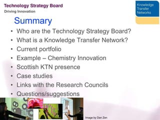 SummaryWho are the Technology Strategy Board?What is a Knowledge Transfer Network?Current portfolioExample – Chemistry InnovationScottish KTN presenceCase studiesLinks with the Research CouncilsQuestions/suggestionsImage by Dan Zen