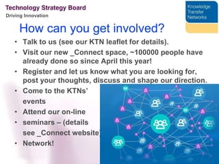 Close links with the Research CouncilsKTNs provide RCs with latest industry trends, strengths and opportunities.KTNs are delivery agents of EPSRC for Industrial CaseRCs fund a number of Special Interest GroupsRCs provide us with intelligence on where the sources of the best academic know-how are.There is strong representation of academia (individual universities as well as RCs) on KTN boards.