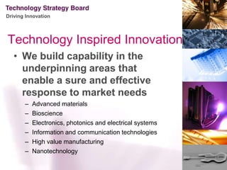 Technology Inspired InnovationWe build capability in the underpinning areas that enable a sure and effective response to market needsAdvanced materialsBioscienceElectronics, photonics and electrical systemsInformation and communication technologies High value manufacturing Nanotechnology