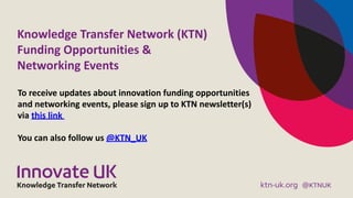 Knowledge	Transfer	Network	(KTN) 
Funding	Opportunities	&	 
Networking	Events
To	receive	updates	about	innovation	funding	opportunities	
and	networking	events,	please	sign	up	to	KTN	newsletter(s)	
via	this	link		
You	can	also	follow	us	@KTN_UK
 