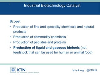 I
Scope:
• Production of fine and speciality chemicals and natural
products
• Production of commodity chemicals
• Production of peptides and proteins
• Production of liquid and gaseous biofuels (not
feedstock that can be used for human or animal food)
Industrial Biotechnology Catalyst
ktn-uk.org @KTNUK
 