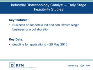 I
Key features:
• Business or academic-led and can involve single
business or a collaboration
Key Date:
• deadline for applications – 20 May 2015
Industrial Biotechnology Catalyst – Early Stage
Feasibility Studies
ktn-uk.org @KTNUK
 
