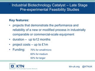 I
Key features:
• projects that demonstrate the performance and
reliability of a new or modified process in industrially
comparable or commercial-scale equipment
• duration – up to12 months
• project costs – up to £1m
• Funding: 70% for small/micro
60% for medium
50% for larger
Industrial Biotechnology Catalyst – Late Stage
Pre-experimental Feasibility Studies
ktn-uk.org @KTNUK
 