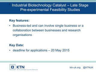I
Key features:
• Business-led and can involve single business or a
collaboration between businesses and research
organisations
Key Date:
• deadline for applications – 20 May 2015
Industrial Biotechnology Catalyst – Late Stage
Pre-experimental Feasibility Studies
ktn-uk.org @KTNUK
 