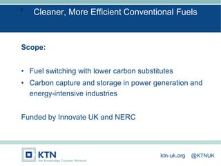 I
Scope:
• Fuel switching with lower carbon substitutes
• Carbon capture and storage in power generation and
energy-intensive industries
Funded by Innovate UK and NERC
Cleaner, More Efficient Conventional Fuels
ktn-uk.org @KTNUK
 