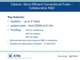 I
Key features:
• duration – up to 3 Years
• project costs – from £250k to £1.5m
• Funding: 70% for small/micro
60% for medium
50% for larger
• Business-led and must include an SME in consortium
• Deadline for expressions of interest – 15 April 2015
Cleaner, More Efficient Conventional Fuels –
Collaborative R&D
ktn-uk.org @KTNUK
 