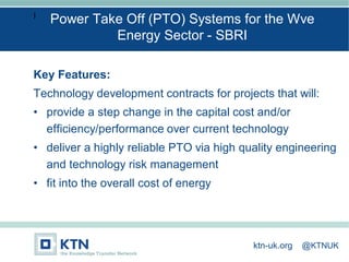 I
Key Features:
Technology development contracts for projects that will:
• provide a step change in the capital cost and/or
efficiency/performance over current technology
• deliver a highly reliable PTO via high quality engineering
and technology risk management
• fit into the overall cost of energy
Power Take Off (PTO) Systems for the Wve
Energy Sector - SBRI
ktn-uk.org @KTNUK
 