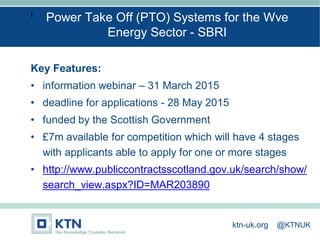 I
Key Features:
• information webinar – 31 March 2015
• deadline for applications - 28 May 2015
• funded by the Scottish Government
• £7m available for competition which will have 4 stages
with applicants able to apply for one or more stages
• http://www.publiccontractsscotland.gov.uk/search/show/
search_view.aspx?ID=MAR203890
Power Take Off (PTO) Systems for the Wve
Energy Sector - SBRI
ktn-uk.org @KTNUK
 