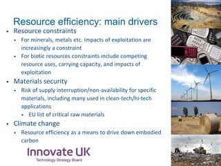 • Resource constraints
• For minerals, metals etc. impacts of exploitation are
increasingly a constraint
• For biotic resources constraints include competing
resource uses, carrying capacity, and impacts of
exploitation
• Materials security
• Risk of supply interruption/non-availability for specific
materials, including many used in clean-tech/hi-tech
applications
• EU list of critical raw materials
• Climate change
• Resource efficiency as a means to drive down embodied
carbon
Resource efficiency: main drivers
 